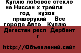 Куплю лобовое стекло на Ниссан х трейлл 2014 год 32 кузов , праворукий  - Все города Авто » Куплю   . Дагестан респ.,Дербент г.
